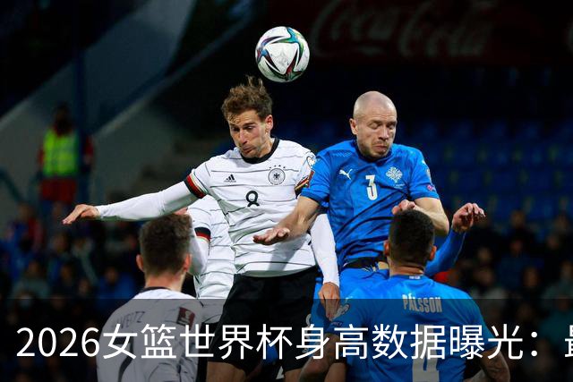 2026女篮世界杯身高数据曝光：最高与最矮球员分别为张子宇与马里选手